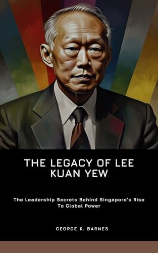 The Legacy Of Lee Kuan Yew: The Leadership Secrets Behind Singapore’s Rise To Global Power