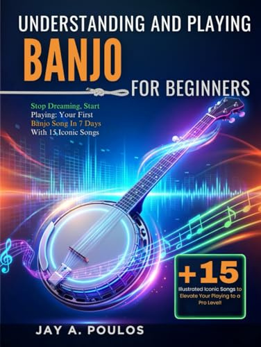 UNDERSTANDING AND PLAYING BANJO FOR BEGINNERS: Stop Dreaming, Start Playing: Your First Banjo Song In 7 Days With 15 Iconic Songs