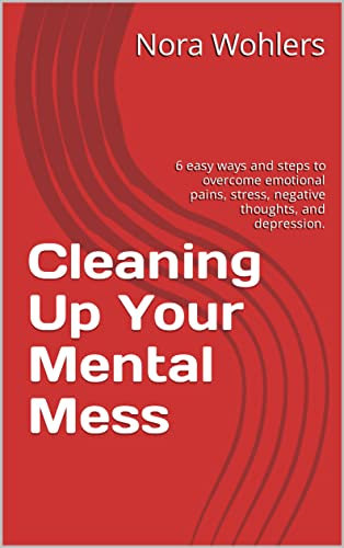 Cleaning Up Your Mental Mess: 6 easy ways and steps to overcome emotional pains, stress, negative thoughts, and depression.