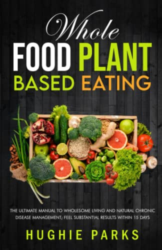Whole Food Plant Based Eating: The Ultimate Manual To Wholesome Living and Natural Chronic Disease Management; Feel Substantial Results Within 15 Days