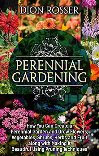Perennial Gardening: How You Can Create a Perennial Garden and Grow Flowers, Vegetables, Shrubs, Herbs and Fruit along with Making It Beautiful Using Pruning Techniques (Grow Your Own Food)