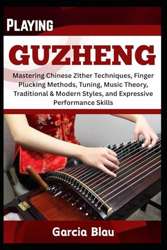 PLAYING GUZHENG: Mastering Chinese Zither Techniques, Finger Plucking Methods, Tuning, Music Theory, Traditional & Modern Styles, and Expressive Performance Skills