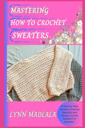 MASTERING HOW TO CROCHET SWEATERS: A Step-by-Step Guide to Creating Beautiful and Sturdy Crochet Sweaters for Newbies 