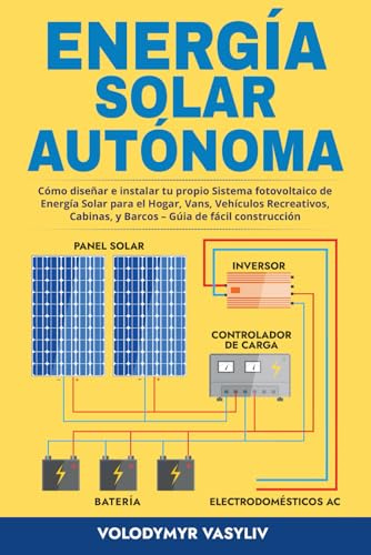 Energía Solar Autónoma: Cómo diseñar e instalar tu propio Sistema fotovoltaico de Energía Solar para el Hogar, Vans, Vehículos Recreativos, Cabinas, y Barcos – Gúia de fácil construcción