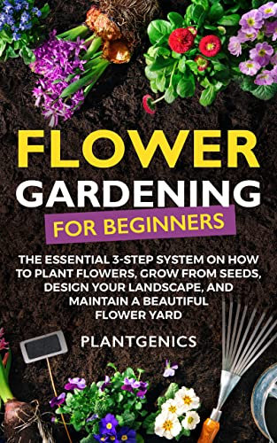 Flower Gardening for Beginners: The Essential 3-Step System on How to Plant Flowers, Grow from Seeds, Design Your Landscape, and Maintain a Beautiful Flower Yard