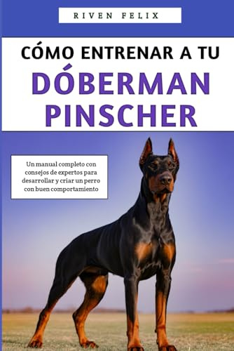 Cómo Entrenar A Tu Dóberman Pinscher: Un manual completo con consejos de expertos para desarrollar y criar un perro con buen comportamiento