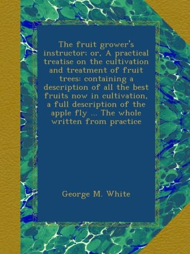 The fruit grower's instructor; or, A practical treatise on the cultivation and treatment of fruit trees: containing a description of all the best ... apple fly ... The whole written from practice