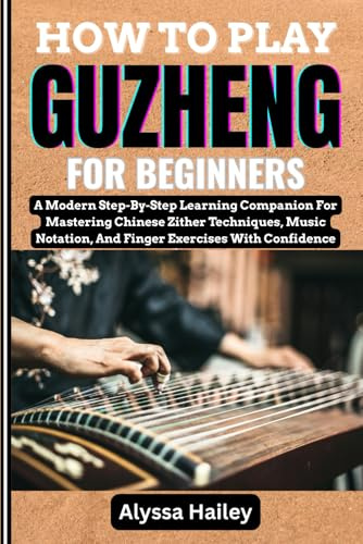 HOW TO PLAY GUZHENG FOR BEGINNERS: A Modern Step-By-Step Learning Companion For Mastering Chinese Zither Techniques, Music Notation, And Finger Exercises With Confidence