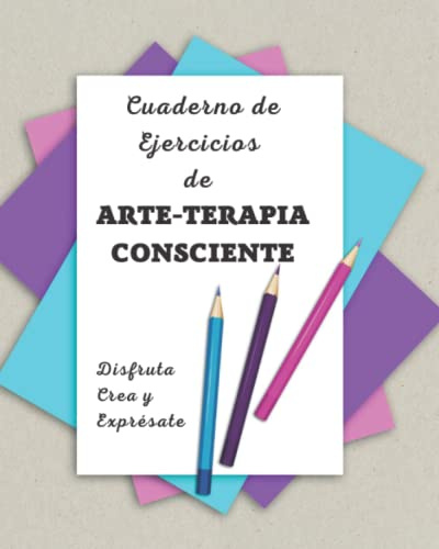Cuaderno de Ejercicios de Arte-terapia Consciente: Disfruta, Crea y Exprésate.