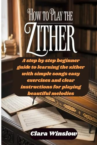 How To Play The Zither: A step by step beginner guide to learning the zither with simple songs easy exercises and clear instructions for playing beautiful melodies
