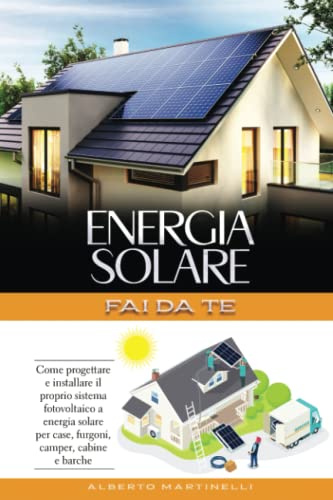 ENERGIA SOLARE - FAI DA TE: Come progettare e installare il proprio sistema fotovoltaico a energia solare per case, furgoni, camper, cabine e barche