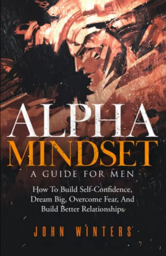 Alpha Mindset -A Guide For Men: How To Build Self-Confidence, Dream Big, Overcome Fear, And Build Better Relationships: 5 (Books for Men Self Help)