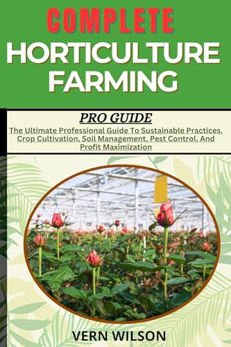 COMPLETE HORTICULTURE FARMING PRO GUIDE: The Ultimate Professional Guide To Sustainable Practices, Crop Cultivation, Soil Management, Pest Control, And Profit Maximization