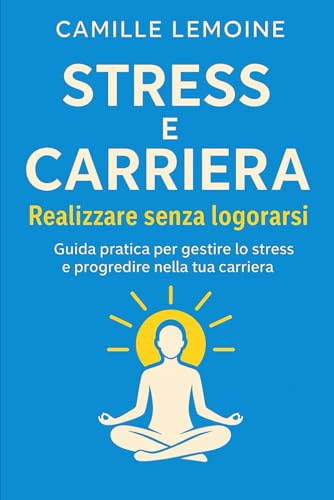 Stress e Carriera – Riuscire senza Esaurirsi: Guida pratica per gestire lo stress e far progredire la tua carriera