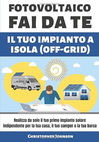 FOTOVOLTAICO FAI DA TE IL TUO IMPIANTO A ISOLA: Realizza da solo il tuo primo impianto solare indipendente per la tua casa, il tuo camper o la tua barca