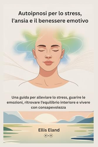 Autoipnosi per lo stress, l’ansia e il benessere emotivo: Una guida per alleviare lo stress, guarire le emozioni, ritrovare l’equilibrio interiore e vivere con consapevolezza