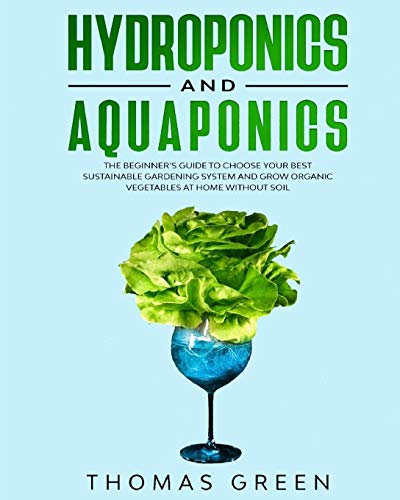 Hydroponics and Aquaponics: The Beginner’s Guide to Choose Your Best Sustainable Gardening System and Grow Organic Vegetables at Home Without Soil