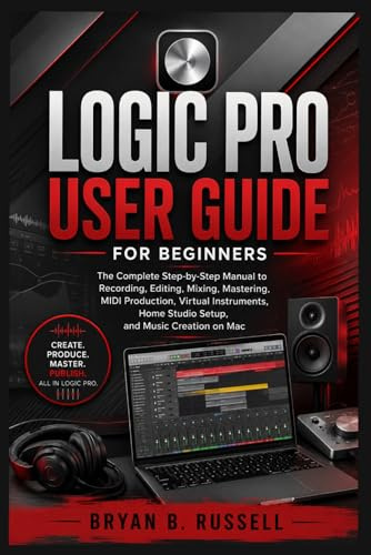 LOGIC PRO USER GUIDE FOR BEGINNERS: The Complete Step-by-Step Manual to Recording, Editing, Mixing, Mastering, MIDI Production, Virtual Instruments, Home Studio Setup, and Music Creation on Mac
