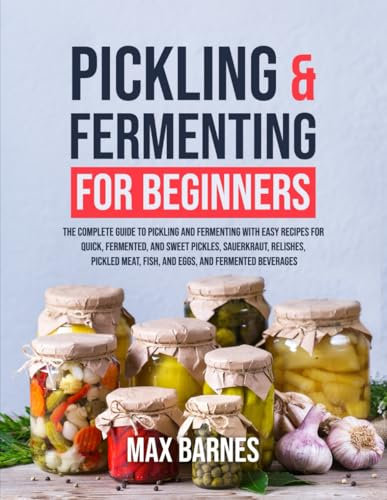 Pickling and Fermenting for Beginners: The Complete Guide to Pickling and Fermenting with Easy Recipes for Quick, Fermented & Sweet Pickles, Sauerkraut, Pickled Meat, Fish & Eggs & Fermented Beverages