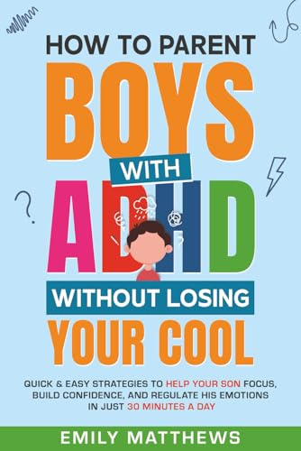 How To Parent Boys With ADHD Without Losing Your Cool: Quick & Easy Strategies To Help Your Son Focus, Build Confidence, and Regulate His Emotions in Just 30 Minutes a Day