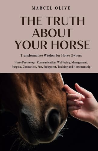 The Truth About Your Horse: Transformative Wisdom for Horse Owners: Horse Psychology, Communication, Well-being, Management, Purpose, Connection, Fun, Enjoyment, Training and Horsemanship.