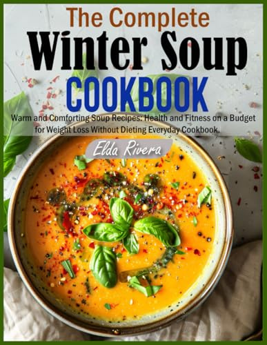 The Complete Winter Soup Cookbook: Warm and Comforting Soup Recipes: Health and Fitness on a Budget for Weight Loss Without Dieting Everyday Cookbook