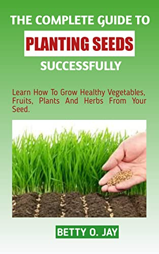 THE COMPLETE GUIDE TO PLANTING SEEDS SUCCESSFULLY: Learn How To Grow Healthy Vegetables, Fruits, Plants and Herbs From Your Seed.