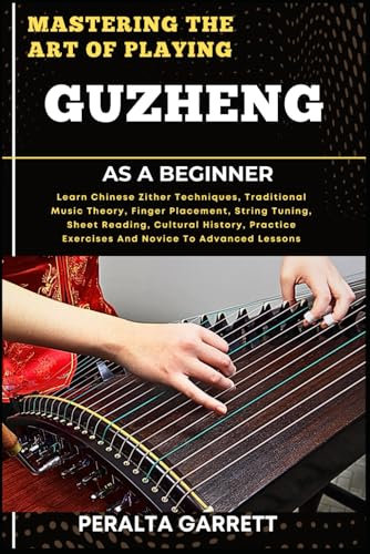MASTERING THE ART OF PLAYING GUZHENG AS A BEGINNER: Learn Chinese Zither Techniques, Traditional Music Theory, Finger Placement, String Tuning, Sheet ... Exercises And Novice To Advanced Lessons