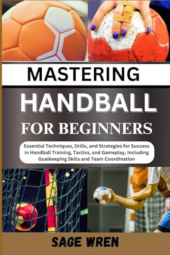 MASTER HANDBALL FOR BEGINNER: Essential Techniques, Drills, and Strategies for Success in Handball Training, Tactics, and Gameplay, Including Goalkeeping Skills and Team Coordination