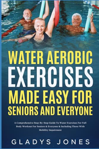 Water Aerobic Exercises Made Easy for Seniors and Everyone: A Comprehensive Step-By-Step Guide to Water Aerobics for Full Body Workout For Seniors and Everyone Including Those with Mobility Impairment