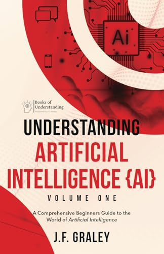 Understanding Artificial Intelligence {AI} Volume One: A Comprehensive Beginners Guide to the World of Artificial Intelligence [Books of Understanding™ - Computer/Tech]