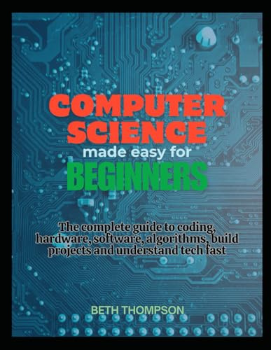 Computer Science Made Easy for Beginners: The Complete Guide to Coding, Hardware, Software, Algorithms, Build projects and Understand Tech Fast