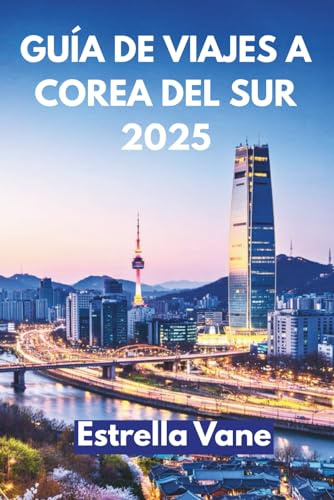 GUÍA DE VIAJES A COREA DEL SUR 2025: Explora Ciudades, Senderos Ocultos Y Sabores Inolvidables