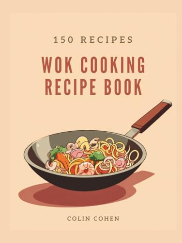 Wok Cooking Recipe Book: Discover Asian Stir-Fry Magic and Master High-Heat Techniques Through 150 Flavorful Dishes