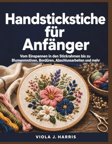 Handstickstiche für Anfänger: Vom Einspannen in den Stickrahmen bis zu Blumenmotiven, Bordüren, Abschlussarbeiten und mehr