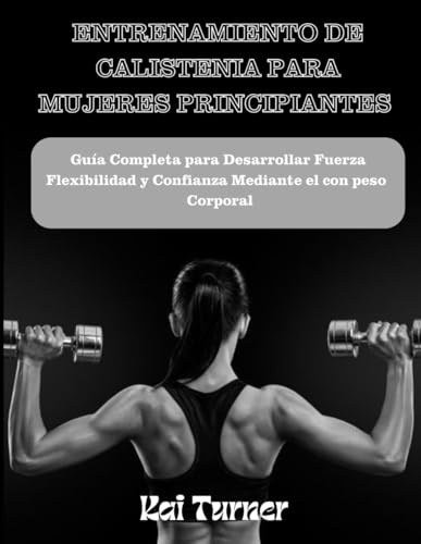 ENTRENAMIENTO DE CALISTENIA PARA MUJERES PRINCIPIANTES: Guía Completa Para Desarrollar Fuerza, Flexibilidad y Confianza Mediante El Entrenamiento Con Peso Corporal