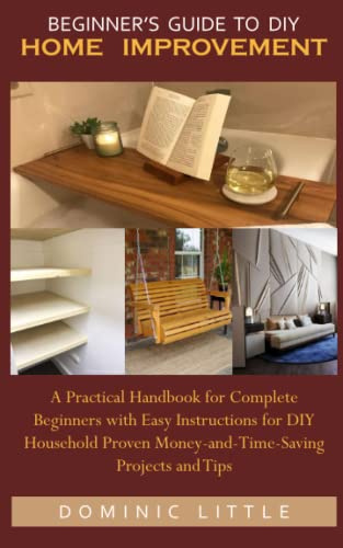 BEGINNER’S GUIDE TO DIY HOME IMPROVEMENT: A Practical Handbook for Complete Beginners with Easy Instructions for DIY Household Proven Money-and-Time-Saving Projects and Tips