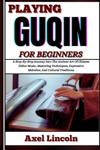 PLAYING GUQIN FOR BEGINNERS: A Step-By-Step Journey Into The Ancient Art Of Chinese Zither Music, Mastering Techniques, Expressive Melodies, And Cultural Traditions