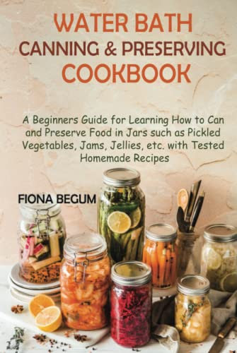 Water Bath Canning and Preserving Cookbook: A Beginners Guide for Learning How to Can and Preserve Food in Jars such as Pickled Vegetables, Jams, Jellies, etc. with Tested Homemade Recipes