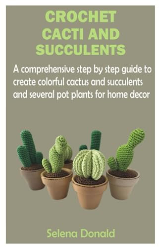 CROCHET CACTI AND SUCCULENTS: A comprehensive step by step guide to create colorful cactus and succulents and several pot plants for home decor
