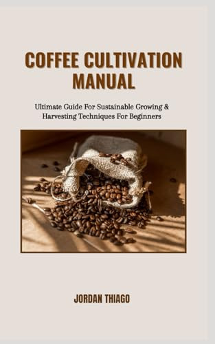 COFFEE CULTIVATION MANUAL: Ultimate Guide For Sustainable Growing & Harvesting Techniques For Beginners