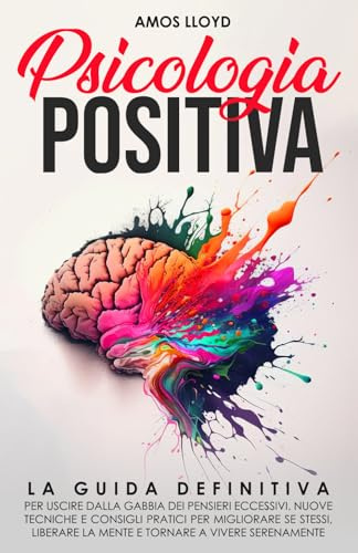 Psicologia Positiva: La Guida Definitiva per Uscire dalla Gabbia dei Pensieri Eccessivi. Nuove Tecniche e Consigli Pratici per Migliorare Se Stessi, Liberare la Mente e Tornare a Vivere Serenamente.