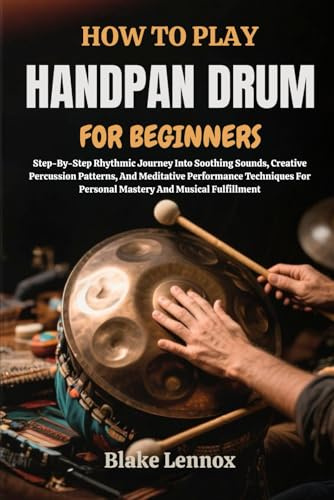 HOW TO PLAY HANDPAN DRUM FOR BEGINNERS: Step-By-Step Rhythmic Journey Into Soothing Sounds, Creative Percussion Patterns, And Meditative Performance ... For Personal Mastery And Musical Fulfillment