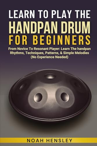 LEARN TO PLAY THE HANDPAN DRUM FOR BEGINNERS: From Novice To Resonant Player: Learn The Handpan Rhythms, Techniques, Patterns, & Simple Melodies (No Experience Needed)