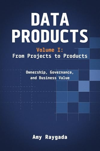 Data Products Volume 1: From Projects to Products: Ownership, Governance, and Business Value: From Projects to Products: Ownership, Governance, and Business Value: From Projects to Products: