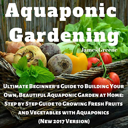Aquaponic Gardening: Ultimate Beginner's Guide to Building Your Own, Beautiful Aquaponic Garden at Home: Step-by-Step Guide to Growing Fresh Fruits and Vegetables with Aquaponics, New 2017 Version