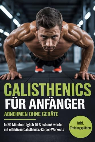 Calisthenics für Anfänger – Abnehmen ohne Geräte: In 20 Minuten täglich fit & schlank werden mit einfachen Ganzkörper-Workouts inkl. Trainingsplänen