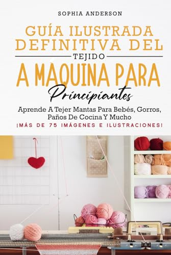 GUÍA ILUSTRADA DEFINITIVA DEL TEJIDO A MÁQUINA PARA PRINCIPIANTES: Aprende A Tejer Mantas Para Bebés, Gorros, Paños De Cocina Y Mucho