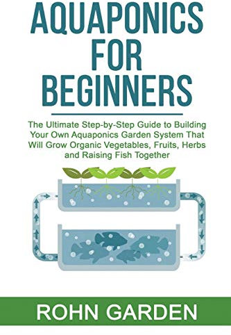 AQUAPONICS FOR BEGINNERS: The Ultimate Step-by-Step Guide to Building Your Own Aquaponics Garden System That Will Grow Organic Vegetables, Fruits, Herbs and Raising Fish Together