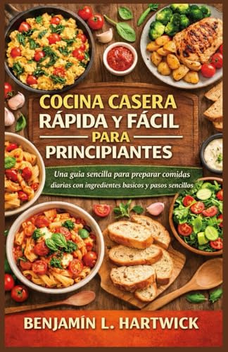 COCINA CASERA RÁPIDA Y FÁCIL PARA PRINCIPIANTES: Una guía sencilla para preparar comidas diarias con ingredientes básicos y pasos sencillos (Serie de Fundamentos Culinarios de Benjamin L. Hartwick)